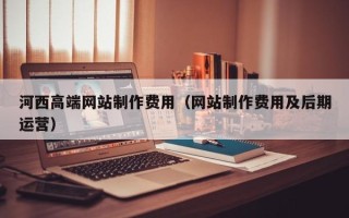 迪庆河西高端网站制作费用（网站制作费用及后期运营）