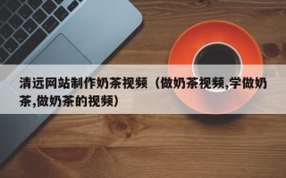 迪庆清远网站制作奶茶视频（做奶茶视频,学做奶茶,做奶茶的视频）