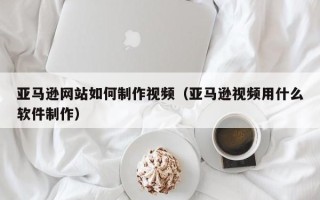 迪庆亚马逊网站如何制作视频（亚马逊视频用什么软件制作）