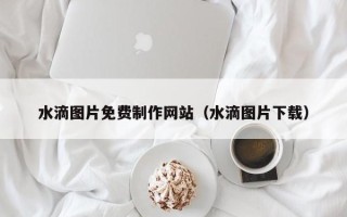 迪庆水滴图片免费制作网站（水滴图片下载）